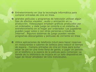  Entretenimiento en Usa la tecnología informática para
comprar entradas de cine en línea.
 grandes películas y programas de televisión utilizan algún
tipo de efectos visuales , audio y animación en su
producción. Videojuegos emplean gráficos producidos por
un ordenador, y cada juego se conecta a un sistema de
entretenimiento en el hogar por ordenador. Los jugadores
pueden jugar solos o con otras personas a través de
Internet . Algunos sistemas de juego pueden vender
programas descargables y películas de corriente en línea .
 Utilice aplicaciones de telefonía móvil para hacer reservas
en restaurantes o salones de belleza para reducir el tiempo
de espera . Compra entradas de cine en línea para evitar
estar de pie en una línea llena de gente, o jugar un partido
en el teléfono a la espera de la película para comenzar. La
tienda de tu biblioteca de música en un solo dispositivo en
lugar de llevar alrededor de CDs individuales.
 