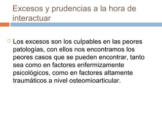 Excesos y prudencias a la hora de
interactuar
 Los excesos son los culpables en las peores
patologías, con ellos nos encontramos los
peores casos que se pueden encontrar, tanto
sea como en factores enfermizamente
psicológicos, como en factores altamente
traumáticos a nivel osteomioarticular.
 