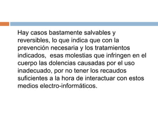 Hay casos bastamente salvables y
reversibles, lo que indica que con la
prevención necesaria y los tratamientos
indicados, esas molestias que infringen en el
cuerpo las dolencias causadas por el uso
inadecuado, por no tener los recaudos
suficientes a la hora de interactuar con estos
medios electro-informáticos.
 