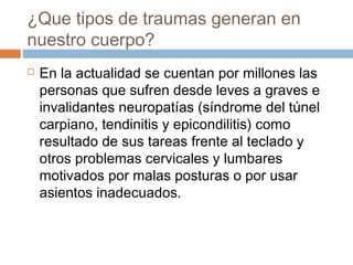 ¿Que tipos de traumas generan en
nuestro cuerpo?
 En la actualidad se cuentan por millones las
personas que sufren desde leves a graves e
invalidantes neuropatías (síndrome del túnel
carpiano, tendinitis y epicondilitis) como
resultado de sus tareas frente al teclado y
otros problemas cervicales y lumbares
motivados por malas posturas o por usar
asientos inadecuados.
 