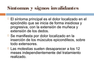 Síntomas y signos invalidantes
 El síntoma principal es el dolor localizado en el
epicóndilo que se inicia de forma insidiosa y
progresiva, con la extensión de muñeca y
extensión de los dedos.
 Se manifiesta por dolor localizado en la
inserción de los músculos epicondíleos, sobre
todo extensores.
 Las molestias suelen desaparecer a los 12
meses independientemente del tratamiento
realizado.
 