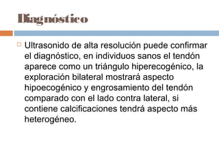 Diagnóstico
 Ultrasonido de alta resolución puede confirmar
el diagnóstico, en individuos sanos el tendón
aparece como un triángulo hiperecogénico, la
exploración bilateral mostrará aspecto
hipoecogénico y engrosamiento del tendón
comparado con el lado contra lateral, si
contiene calcificaciones tendrá aspecto más
heterogéneo.
 