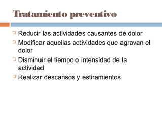 Tratamiento preventivo
 Reducir las actividades causantes de dolor
 Modificar aquellas actividades que agravan el
dolor
 Disminuir el tiempo o intensidad de la
actividad
 Realizar descansos y estiramientos
 