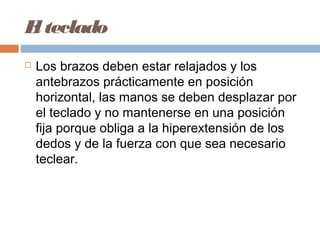 El teclado
 Los brazos deben estar relajados y los
antebrazos prácticamente en posición
horizontal, las manos se deben desplazar por
el teclado y no mantenerse en una posición
fija porque obliga a la hiperextensión de los
dedos y de la fuerza con que sea necesario
teclear.
 