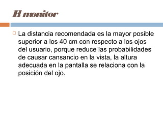 El monitor
 La distancia recomendada es la mayor posible
superior a los 40 cm con respecto a los ojos
del usuario, porque reduce las probabilidades
de causar cansancio en la vista, la altura
adecuada en la pantalla se relaciona con la
posición del ojo.
 