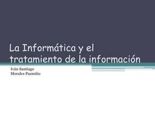 La Informática y el tratamiento de la información   Iván Santiago  Morales Pazmiño    