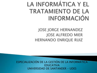 LA INFORMÁTICA Y EL TRATAMIENTO DE LA INFORMACIÓN JOSE JORGE HERNANDEZ JOSE ALFREDO MIER HERNANDO ENRIQUE RUIZ ESPECIALIZACIÓN DE LA GESTIÓN DE LA INFORMÁTICA EDUCATIVA UNIVERSIDAD DE SANTANDER - UDES 