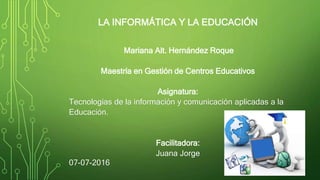 LA INFORMÁTICA Y LA EDUCACIÓN
Mariana Alt. Hernández Roque
Maestría en Gestión de Centros Educativos
Asignatura:
Tecnologías de la información y comunicación aplicadas a la
Educación.
Facilitadora:
Juana Jorge
07-07-2016
 