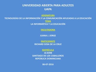 UNIVERSIDAD ABIERTA PARA ADULTOS
UAPA
ASIGNATURA
TECNOLOGÍAS DE LA INFORMACIÓN Y LA COMUNICACIÓN APLICADAS A LA EDUCACIÓN
TEMA
LA INFORMÁTICA Y LA EDUCACIÓN
FACILITADORA
JUANA J. JORGE
PARTICIPANTE
RICHARD SOSA DE LA CRUZ
MATRÍCULA
16-8398
SANTIAGO DE LOS CABALLEROS
REPÚBLICA DOMINICANA
06-07-2016
 