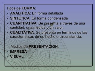 Tipos de FORMA:
 ANALITICA: En forma detallada

 SINTETICA: En forma condensada

 CUANTITATIVA: Se presenta a través de una

  cantidad, una medida o un valor.
 CUALITATIVA: Se presenta en términos de las

  características de un hecho o circunstancia.

     Medios de PRESENTACION:
   IMPRESA
   VISUAL
 