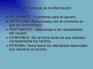 Condiciones de la Información

 RELEVANTE: Importante para el usuario
 OPORTUNA: Relacionada con el momento en
  que es suministrada
 PERTINENTE: Adecuadas a las necesidades
  del usuario.
 CONFIABLE: No se tiene duda de que expresa
  correctamente los hechos.
 INTEGRA: Tiene todos los elementos esenciales
  que necesita el usuario.
 