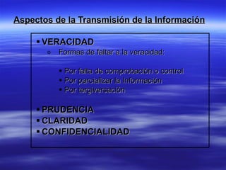 Aspectos de la Transmisión de la Información

      VERACIDAD
       o   Formas de faltar a la veracidad:

            Por falta de comprobación o control
            Por parcializar la Información
            Por tergiversación

      PRUDENCIA
      CLARIDAD
      CONFIDENCIALIDAD
 