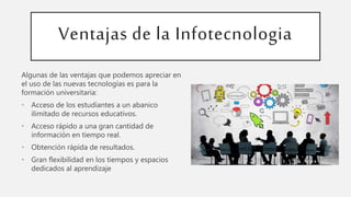 Ventajas de la Infotecnologia
Algunas de las ventajas que podemos apreciar en
el uso de las nuevas tecnologías es para la
formación universitaria:
• Acceso de los estudiantes a un abanico
ilimitado de recursos educativos.
• Acceso rápido a una gran cantidad de
información en tiempo real.
• Obtención rápida de resultados.
• Gran flexibilidad en los tiempos y espacios
dedicados al aprendizaje
 