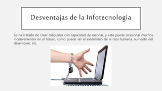Desventajas de la Infotecnologia
Se ha tratado de crear máquinas con capacidad de razonar, y esto puede ocasionar muchos
inconvenientes en el futuro, como puede ser el exterminio de la raza humana, aumento del
desempleo, etc.
 