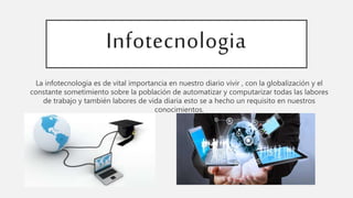 Infotecnologia
La infotecnologia es de vital importancia en nuestro diario vivir , con la globalización y el
constante sometimiento sobre la población de automatizar y computarizar todas las labores
de trabajo y también labores de vida diaria esto se a hecho un requisito en nuestros
conocimientos.
 