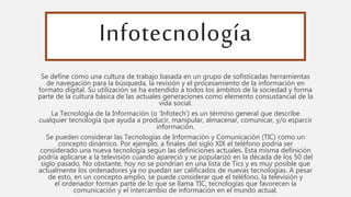 Infotecnología
Se define como una cultura de trabajo basada en un grupo de sofisticadas herramientas
de navegación para la búsqueda, la revisión y el procesamiento de la información en
formato digital. Su utilización se ha extendido a todos los ámbitos de la sociedad y forma
parte de la cultura básica de las actuales generaciones como elemento consustancial de la
vida social.
La Tecnología de la Información (o ‘Infotech’) es un término general que describe
cualquier tecnología que ayuda a producir, manipular, almacenar, comunicar, y/o esparcir
información.
Se pueden considerar las Tecnologías de Información y Comunicación (TIC) como un
concepto dinámico. Por ejemplo, a finales del siglo XIX el teléfono podría ser
considerado una nueva tecnología según las definiciones actuales. Esta misma definición
podría aplicarse a la televisión cuando apareció y se popularizó en la década de los 50 del
siglo pasado. No obstante, hoy no se pondrían en una lista de Tics y es muy posible que
actualmente los ordenadores ya no puedan ser calificados de nuevas tecnologías. A pesar
de esto, en un concepto amplio, se puede considerar que el teléfono, la televisión y
el ordenador forman parte de lo que se llama TIC, tecnologías que favorecen la
comunicación y el intercambio de información en el mundo actual.
 