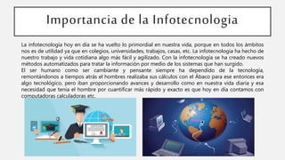 Importancia de la Infotecnologia
La infotecnología hoy en día se ha vuelto lo primordial en nuestra vida, porque en todos los ámbitos
nos es de utilidad ya que en colegios, universidades, trabajos, casas, etc. La infotecnologia ha hecho de
nuestro trabajo y vida cotidiana algo más fácil y agilizado. Con la infotecnología se ha creado nuevos
métodos automatizados para tratar la información por medio de los sistemas que han surgido.
El ser humano como ser cambiante y pensante siempre ha dependido de la tecnología,
remontándonos a tiempos atrás el hombres realizaba sus cálculos con el Ábaco para ese entonces era
algo tecnológico, pero iban proporcionando avances y desarrollo como en nuestra vida diaria y esa
necesidad que tenía el hombre por cuantificar más rápido y exacto es que hoy en día contamos con
computadoras calculadoras etc.
 