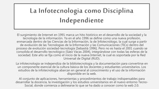 La Infotecnologia como Disciplina
Independiente
El surgimiento de Internet en 1991 marca un hito histórico en el desarrollo de la sociedad y la
tecnología de la información. Ya en el año 1996 se define como una nueva profesión,
enmarcada dentro de las Ciencias de la Información, la de Infotecnólogo, la cual surge a partir
de evolución de las Tecnologías de la Información y las Comunicaciones (TICs) dentro del
proceso de evolución sociedad-tecnología [Sebastià 1996]. Pero no es hasta el 2001 cuando se
consolida el desarrollo tecnológico [Sáez Vacas 2004], integrándose con todas las esferas de la
sociedad. Este año se fija como el inicio de la nueva Internet, la cual es soportada por la Red
Universal de Digital (RUD).
La infotecnologia se independiza de la bibliotecnologia y la documentación para convertirse en
un componente esencial de la cultura básica de los docentes y estudiantes universitarios. Los
estudios de la infotecnologia abarcan en general al conocimiento y el uso de la información
disponible en la web.
Al conjunto de aplicaciones, herramientas y procedimientos de trabajo indispensables para
desarrollar la docencia, la investigación y los estudios universitarios en el nuevo entorno Tecno-
Social, donde comienza a delinearse lo que se ha dado a conocer como la web 2.0.
 