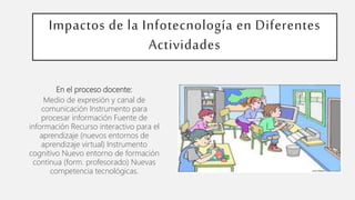 Impactos de la Infotecnología en Diferentes
Actividades
En el proceso docente:
Medio de expresión y canal de
comunicación Instrumento para
procesar información Fuente de
información Recurso interactivo para el
aprendizaje (nuevos entornos de
aprendizaje virtual) Instrumento
cognitivo Nuevo entorno de formación
continua (form. profesorado) Nuevas
competencia tecnológicas.
 