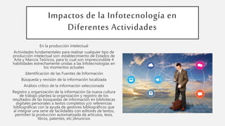 Impactos de la Infotecnología en
Diferentes Actividades
En la producción intelectual
Actividades fundamentales para realizar cualquier tipo de
producción intelectual son: establecimiento de Estados de
Arte y Marcos Teóricos, para lo cual son imprescindible 4
habilidades estrechamente unidas a las Infotecnologías en
los momentos actuales
:Identificación de las Fuentes de Información
Búsqueda y revisión de la información localizada
Análisis crítico de la información seleccionada
Registro y organización de la información (la nueva cultura
de trabajo plantea la organización y registro de los
resultados de las búsquedas de información en bibliotecas
digitales personales a textos completos y/o referencias
bibliográficas con la ayuda de gestores bibliográficos que
al integrar una serie de facilidades con editores de textos,
permiten la producción automatizada de artículos, tesis,
libros, patentes, etc.)Anuncios
 