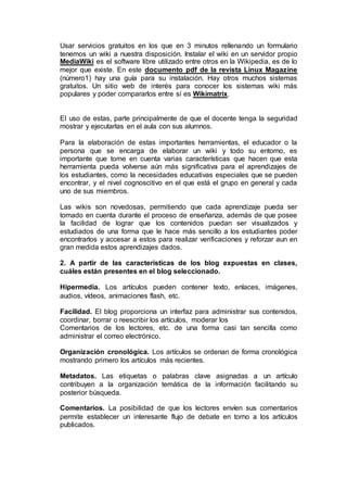 Usar servicios gratuitos en los que en 3 minutos rellenando un formulario
tenemos un wiki a nuestra disposición. Instalar el wiki en un servidor propio
MediaWiki es el software libre utilizado entre otros en la Wikipedia, es de lo
mejor que existe. En este documento pdf de la revista Linux Magazine
(número1) hay una guía para su instalación. Hay otros muchos sistemas
gratuitos. Un sitio web de interés para conocer los sistemas wiki más
populares y poder compararlos entre sí es Wikimatrix.
El uso de estas, parte principalmente de que el docente tenga la seguridad
mostrar y ejecutarlas en el aula con sus alumnos.
Para la elaboración de estas importantes herramientas, el educador o la
persona que se encarga de elaborar un wiki y todo su entorno, es
importante que tome en cuenta varias características que hacen que esta
herramienta pueda volverse aún más significativa para el aprendizajes de
los estudiantes, como la necesidades educativas especiales que se pueden
encontrar, y el nivel cognoscitivo en el que está el grupo en general y cada
uno de sus miembros.
Las wikis son novedosas, permitiendo que cada aprendizaje pueda ser
tomado en cuenta durante el proceso de enseñanza, además de que posee
la facilidad de lograr que los contenidos puedan ser visualizados y
estudiados de una forma que le hace más sencillo a los estudiantes poder
encontrarlos y accesar a estos para realizar verificaciones y reforzar aun en
gran medida estos aprendizajes dados.
2. A partir de las características de los blog expuestas en clases,
cuáles están presentes en el blog seleccionado.
Hipermedia. Los artículos pueden contener texto, enlaces, imágenes,
audios, vídeos, animaciones flash, etc.
Facilidad. El blog proporciona un interfaz para administrar sus contenidos,
coordinar, borrar o reescribir los artículos, moderar los
Comentarios de los lectores, etc. de una forma casi tan sencilla como
administrar el correo electrónico.
Organización cronológica. Los artículos se ordenan de forma cronológica
mostrando primero los artículos más recientes.
Metadatos. Las etiquetas o palabras clave asignadas a un artículo
contribuyen a la organización temática de la información facilitando su
posterior búsqueda.
Comentarios. La posibilidad de que los lectores envíen sus comentarios
permite establecer un interesante flujo de debate en torno a los artículos
publicados.
 