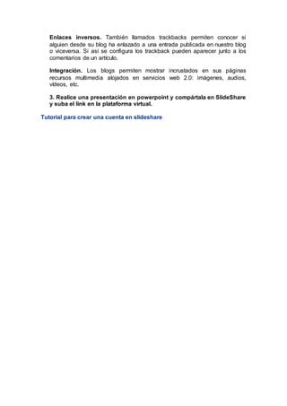 Enlaces inversos. También llamados trackbacks permiten conocer si
alguien desde su blog ha enlazado a una entrada publicada en nuestro blog
o viceversa. Si así se configura los trackback pueden aparecer junto a los
comentarios de un artículo.
Integración. Los blogs permiten mostrar incrustados en sus páginas
recursos multimedia alojados en servicios web 2.0: imágenes, audios,
vídeos, etc.
3. Realice una presentación en powerpoint y compártala en SlideShare
y suba el link en la plataforma virtual.
Tutorial para crear una cuenta en slideshare
 