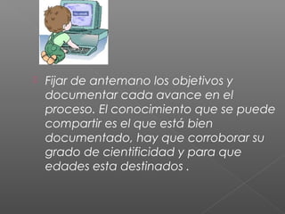  Fijar de antemano los objetivos y
documentar cada avance en el
proceso. El conocimiento que se puede
compartir es el que está bien
documentado, hay que corroborar su
grado de cientificidad y para que
edades esta destinados .
 