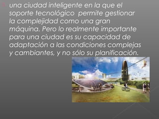  una ciudad inteligente en la que el
soporte tecnológico permite gestionar
la complejidad como una gran
máquina. Pero lo realmente importante
para una ciudad es su capacidad de
adaptación a las condiciones complejas
y cambiantes, y no sólo su planificación.
 