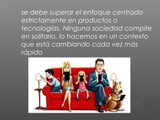  se debe superar el enfoque centrado
estrictamente en productos o
tecnologías. Ninguna sociedad compite
en solitario, lo hacemos en un contexto
que está cambiando cada vez más
rápido
 