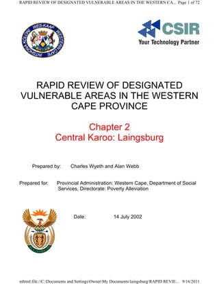 RAPID REVIEW OF DESIGNATED VULNERABLE AREAS IN THE WESTERN CA... Page 1 of 72




   RAPID REVIEW OF DESIGNATED
VULNERABLE AREAS IN THE WESTERN
          CAPE PROVINCE

                          Chapter 2
                  Central Karoo: Laingsburg

      Prepared by:        Charles Wyeth and Alan Webb


Prepared for:      Provincial Administration: Western Cape, Department of Social
                   Services, Directorate: Poverty Alleviation




                            Date:               14 July 2002




mhtml:file://C:Documents and SettingsOwnerMy DocumentslaingsburgRAPID REVIE... 9/16/2011
 