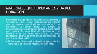 MATERIALES QUE DUPLICAN LA VIDA DEL
HORMIGON
Ingenieros del Instituto Nacional de Estandares y
Tecnologia (NIST), están patentando un método
que se espera que duplique la vida útil del
hormigón. La clave, según el equipo de
investigadores, reside en un aditivo a nanoescala
que reduce la velocidad de penetración del
cloruro y de los iones de sulfato. La nueva
tecnología podría ahorrar miles de millones de
euros y muchas vidas
• El hormigón ha existido desde la época de los
romanos y es hora de mejorarlos aun mas.
 
