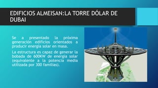 EDIFICIOS ALMEISAN:LA TORRE DÓLAR DE
DUBAI
Se a presentado la próxima
generación edificios orientados a
producir energía solar en masa.
La estructura es capaz de generar la
bobada de 600KW de energía solar
(equivalente a la potencia media
utilizada por 300 familias).
 