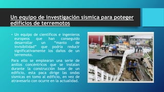 Un equipo de investigación sísmica para poteger
edificios de terremotos
• Un equipo de científicos e ingenieros
europeos que han conseguido
desarrollar un “manto de
invisibilidad” que podría reducir
significativamente los daños de un
terremoto.
Para ello se emplearan una serie de
anillos concéntricos que se instalan
durante la construcción base de un
edificio, esta paca dirige las ondas
sísmicas en tomo al edificio, en vez de
atravesarlo con ocurre en la actualidad.
 