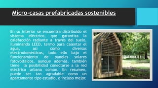 Micro-casas prefabricadas sostenibles
En su interior se encuentra distribuido el
sistema eléctrico, que garantiza la
calefacción radiante a través del suelo,
iluminando LEED, termo para calentar el
agua, así como diversos
electrodomésticos, todo ello bajo el
funcionamiento de paneles solares
fotovoltaicos, aunque además, también
tiene la posibilidad conectarse a la red
eléctrica urbana común. En resumen,
puede ser tan agradable como un
apartamento tipo estudio, o incluso mejor.
 