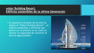 wáter Building Resort:
Edificios sostenibles de la última Generación
• El arquitecto Orlando de Urrutia ha
diseño el “Water Building Resort”, un
edificio sostenible y eficiente que
podría ser el primero en su clase en
ofrecer la capacidad de convertir el
aire en agua potable.
 
