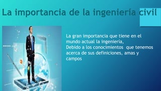La importancia de la ingeniería civil
La gran importancia que tiene en el
mundo actual la ingeniería,
Debido a los conocimientos que tenemos
acerca de sus definiciones, amas y
campos
 
