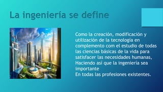 La ingeniería se define
Como la creación, modificación y
utilización de la tecnología en
complemento com el estudio de todas
las ciencias básicas de la vida para
satisfacer las necesidades humanas,
Haciendo así que la ingeniería sea
importante
En todas las profesiones existentes.
 