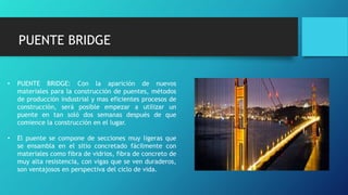 • PUENTE BRIDGE: Con la aparición de nuevos
materiales para la construcción de puentes, métodos
de producción industrial y mas eficientes procesos de
construcción, será posible empezar a utilizar un
puente en tan soló dos semanas después de que
comience la construcción en el lugar.
• El puente se compone de secciones muy ligeras que
se ensambla en el sitio concretado fácilmente con
materiales como fibra de vidrios, fibra de concreto de
muy alta resistencia, con vigas que se ven duraderos,
son ventajosos en perspectiva del ciclo de vida.
PUENTE BRIDGE
 