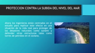 PROTECCION CONTRA LA SUBIDA DEL NIVEL DEL MAR
Ahora los ingenieros están centrados en el
estudio para replicar este efecto en una
situación de la vida real para proteger de
los desastres naturales como sunami y
defender otras estructuras tales como
torres de petróleo en el océano.
 