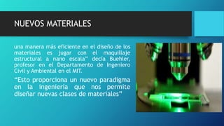 NUEVOS MATERIALES
una manera más eficiente en el diseño de los
materiales es jugar con el maquillaje
estructural a nano escala” decía Buehler,
profesor en el Departamento de Ingeniero
Civil y Ambiental en el MIT.
“Esto proporciona un nuevo paradigma
en la ingeniería que nos permite
diseñar nuevas clases de materiales”
 
