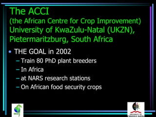 The ACCI
(the African Centre for Crop Improvement)
University of KwaZulu-Natal (UKZN),
Pietermaritzburg, South Africa
• THE GOAL in 2002
  – Train 80 PhD plant breeders
  – In Africa
  – at NARS research stations
  – On African food security crops
 