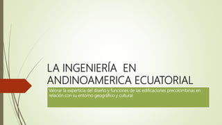 LA INGENIERÍA EN
ANDINOAMERICA ECUATORIAL
Valorar la experticia del diseño y funciones de las edificaciones precolombinas en
relación con su entorno geográfico y cultural
 