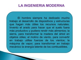 El hombre siempre ha dedicado mucho
trabajo al desarrollo de dispositivos y estructuras
que hagan más útiles los recursos naturales.
Invento el arado para hacer que el suelo fuera
más productivo y pudiera rendir más alimentos; la
sierra, para transformar la madera del árbol en
objetos útiles; el molino de viento, para convertir
en trabajo utillas fuerzas de los vientos; la
máquina de vapor, para transformar en trabajo
mecánico la energía latente de los combustibles.
LA INGENIERIA MODERNA
 