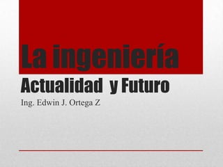 La ingeniería
Actualidad y Futuro
Ing. Edwin J. Ortega Z
 