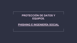 PROTECCIÓN DE DATOS Y
EQUIPOS.
PHISHING E INGENIERÍA SOCIAL
 