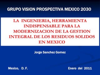 GRUPO VISION PROSPECTIVA MEXICO 2030

  LA INGENIERIA, HERRAMIENTA
      INDISPENSABLE PARA LA
  MODERNIZACION DE LA GESTION
INTEGRAL DE LOS RESIDUOS SOLIDOS
            EN MEXICO

                Jorge Sanchez Gomez



Mexico, D. F.                         Enero del 2011
 