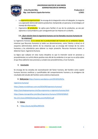 UNIVERSIDAD MAYOR DE SAN SIMON
ADMINISTRACION DE EMPRESA
Erika Chambi Mita Producción 2
Mgr. José Ramiro Zapata Barrientos 1/2021
MORIR ANTES QUE ESCLAVOS VIVIR 3
• La ergonomía organizacional: Se encarga de la integración entre el trabajador, la maquina
y su operación dentro del sistema productivo. Comprende a la persona, la tecnología y el
manejo de información.
• Ergonomía de productos: Se aplica para facilitar el uso de los productos, ya sea por
operarios o consumidores y por consiguiente por las mejoras en su diseño.
2.4. ¿Qué relación tiene la ingeniería humana con los llamados recursos humanos de
las empresas?
La Ingeniería Humana es la ciencia de la productividad del humano en su ambiente laboral,
mientras que Recursos Humanos (y todas sus denominaciones, como Talento y otras) es el
esquema administrativo dentro de las empresas que se encarga del manejo de los seres
humanos y los estandariza para obtener su mejor provecho. Recursos Humanos hacen, o
deberían hacer, Ingeniería Humana.
La lógica que subyace en esta nueva disciplina es que la inversión social en procesos y
procedimientos no surtirá efecto positivo más allá de los evidentes si es que no se actúa sobre
el que lleva adelante esos procesos y cumple esos procedimientos, el ser humano.
3. Conclusión
Se encarga de los estudios de racionalización del factor humano, del hombre como capital
humano técnicas analíticas y cuantificables del comportamiento humano y la amalgama de
resultados del estudio del hombre como sistema empresarial.
4. Referencias https://zazenco.wordpress.com/2013/01/02/la-
ingenieria-humana/
https://www.mundohvacr.com.mx/2014/04/ingenieria-humana/
https://psicologiayempresa.com/laa-ergonomia-o-ingenieria-humana.html
https://www.monografias.com/docs/Ingenieria-Humana-F3P36YGPJ8G2Y
file:///C:/Users/ERIKA/Desktop/document%20(32).pdf
5. Videos
1. - https://youtu.be/QhwsRMnlCik
 