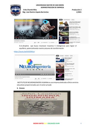 UNIVERSIDAD MAYOR DE SAN SIMON
ADMINISTRACION DE EMPRESA
Erika Chambi Mita Producción 2
Mgr. José Ramiro Zapata Barrientos 1/2021
MORIR ANTES QUE ESCLAVOS VIVIR 4
Es la diciplina que busca reconocer muestras 5 inteligencias para lograr el
equilibrio, potencializando nuestro proceso de transformación.
-https://youtu.be/KJ3CIDl5zcI
INSTITUTO DE NEUROINGENIERÍA HUMANA es una empresa dedicada a Otros servicios
educativos proporcionados por el sector privado
6. Anexos
 