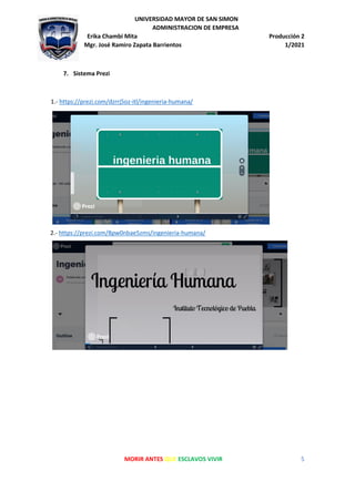 UNIVERSIDAD MAYOR DE SAN SIMON
ADMINISTRACION DE EMPRESA
Erika Chambi Mita Producción 2
Mgr. José Ramiro Zapata Barrientos 1/2021
MORIR ANTES QUE ESCLAVOS VIVIR 5
7. Sistema Prezi
1.- https://prezi.com/dzrrj5oz-itl/ingenieria-humana/
2.- https://prezi.com/8pw0nbae5zms/ingenieria-humana/
 
