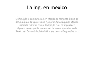 La ing. en mexico El inicio de la computación en México se remonta al año de 1959, en que la Universidad Nacional Autónoma de México instala la primera computadora, la cual es seguida en algunos meses por la instalación de un computador en la Dirección General de Estadística y otra en el Seguro Social. 